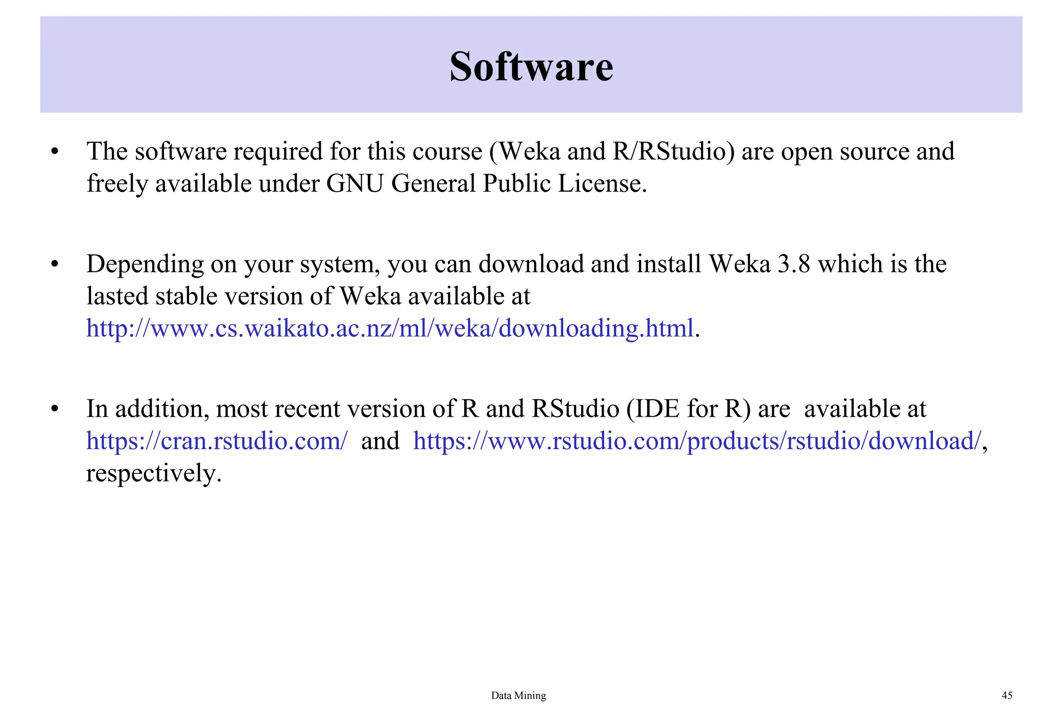 Software
• The software required for this course (Weka and R/RStudio) are open source and
freely available under GNU General Public License.
• Depending on your system, you can download and install Weka 3.8 which is the
lasted stable version of Weka available at
http://www.cs.waikato.ac.nz/ml/weka/downloading.html.
• In addition, most recent version of R and RStudio (IDE for R) are available at
https://cran.rstudio.com/ and https://www.rstudio.com/products/rstudio/download/,
respectively.
Data Mining 45
 