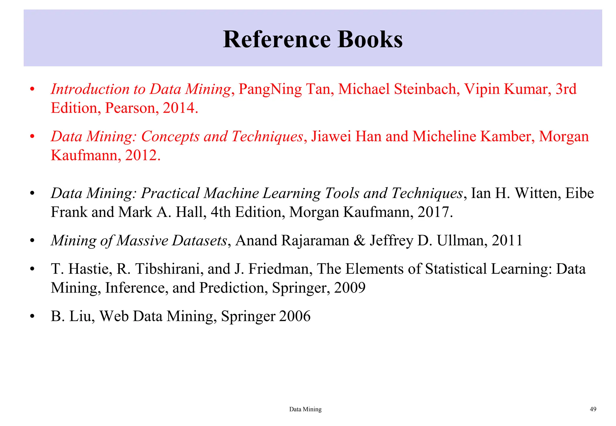 Reference Books
• Introduction to Data Mining, PangNing Tan, Michael Steinbach, Vipin Kumar, 3rd
Edition, Pearson, 2014.
• Data Mining: Concepts and Techniques, Jiawei Han and Micheline Kamber, Morgan
Kaufmann, 2012.
• Data Mining: Practical Machine Learning Tools and Techniques, Ian H. Witten, Eibe
Frank and Mark A. Hall, 4th Edition, Morgan Kaufmann, 2017.
• Mining of Massive Datasets, Anand Rajaraman & Jeffrey D. Ullman, 2011
• T. Hastie, R. Tibshirani, and J. Friedman, The Elements of Statistical Learning: Data
Mining, Inference, and Prediction, Springer, 2009
• B. Liu, Web Data Mining, Springer 2006
Data Mining 49
 