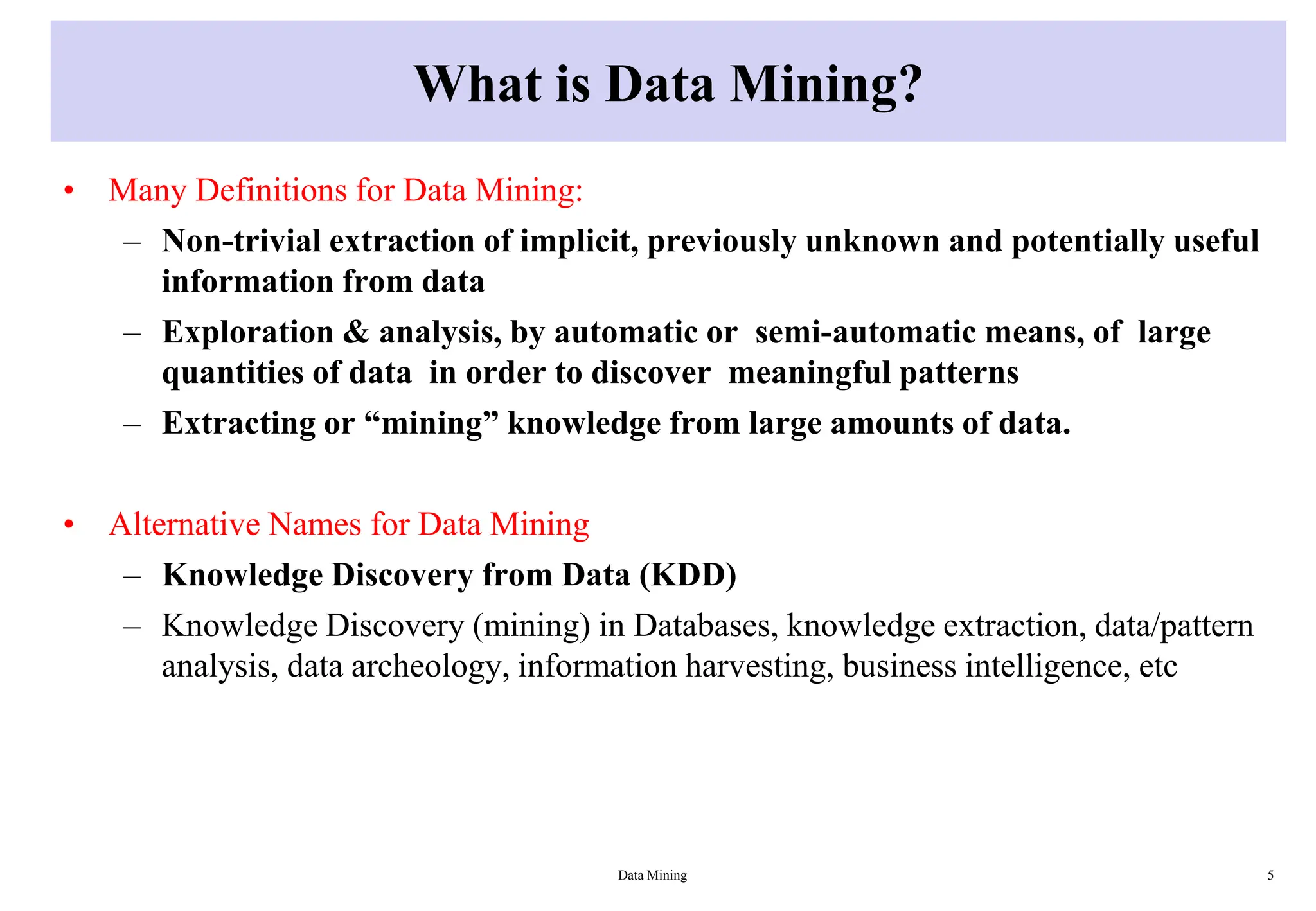 What is Data Mining?
• Many Definitions for Data Mining:
– Non-trivial extraction of implicit, previously unknown and potentially useful
information from data
– Exploration & analysis, by automatic or semi-automatic means, of large
quantities of data in order to discover meaningful patterns
– Extracting or “mining” knowledge from large amounts of data.
• Alternative Names for Data Mining
– Knowledge Discovery from Data (KDD)
– Knowledge Discovery (mining) in Databases, knowledge extraction, data/pattern
analysis, data archeology, information harvesting, business intelligence, etc
Data Mining 5
 