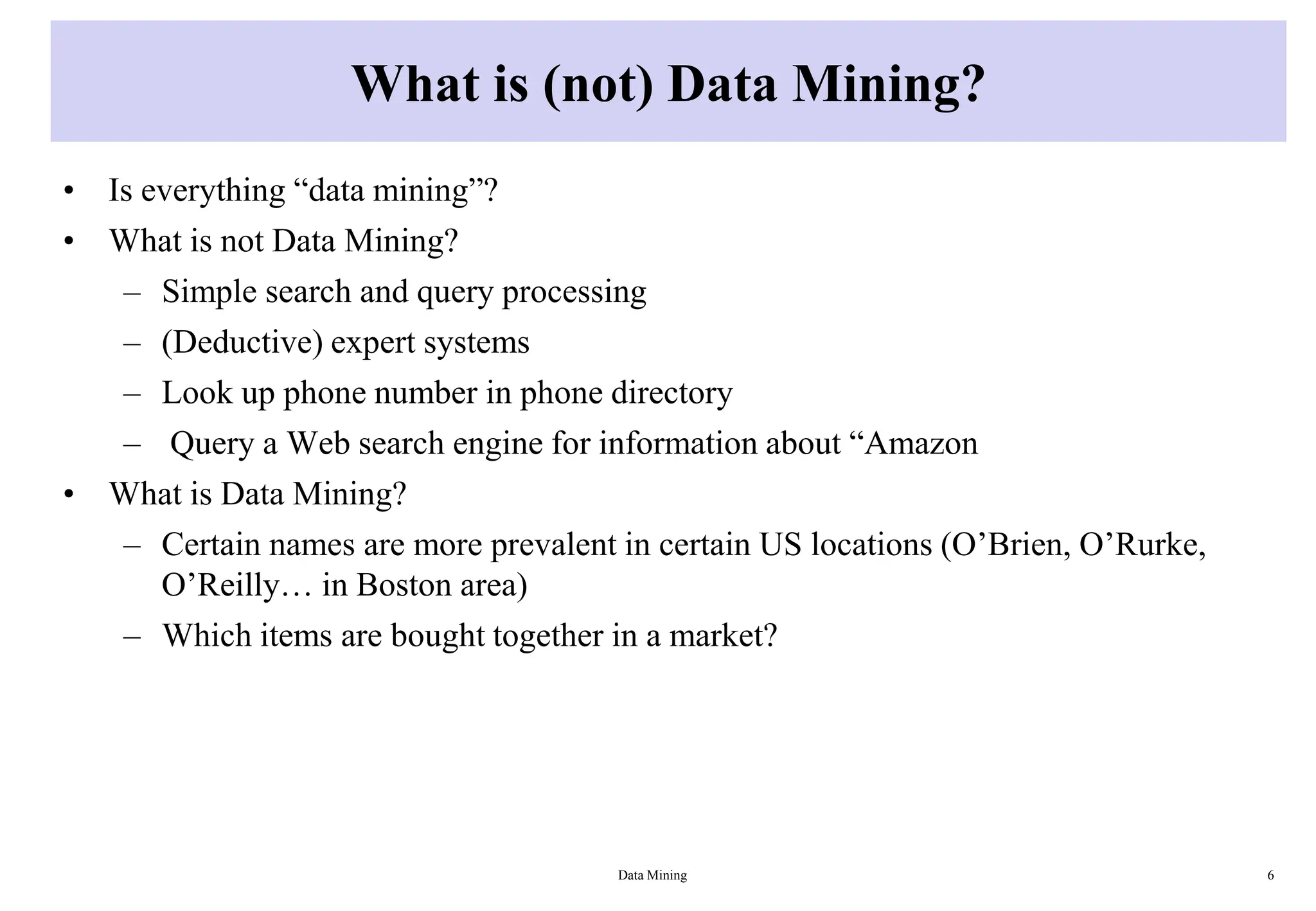 What is (not) Data Mining?
• Is everything “data mining”?
• What is not Data Mining?
– Simple search and query processing
– (Deductive) expert systems
– Look up phone number in phone directory
– Query a Web search engine for information about “Amazon
• What is Data Mining?
– Certain names are more prevalent in certain US locations (O’Brien, O’Rurke,
O’Reilly… in Boston area)
– Which items are bought together in a market?
Data Mining 6
 