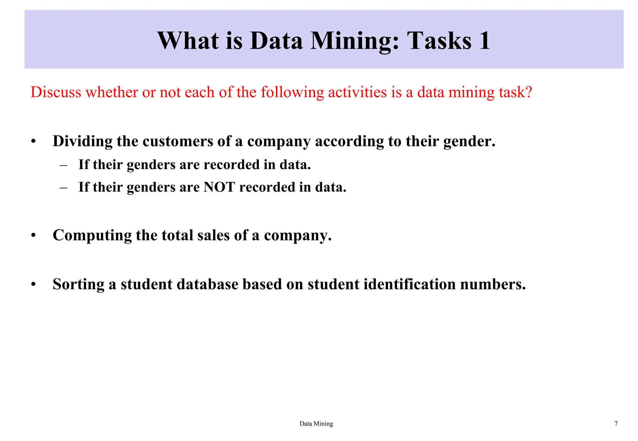 What is Data Mining: Tasks 1
Discuss whether or not each of the following activities is a data mining task?
• Dividing the customers of a company according to their gender.
– If their genders are recorded in data.
– If their genders are NOT recorded in data.
• Computing the total sales of a company.
• Sorting a student database based on student identification numbers.
Data Mining 7
 