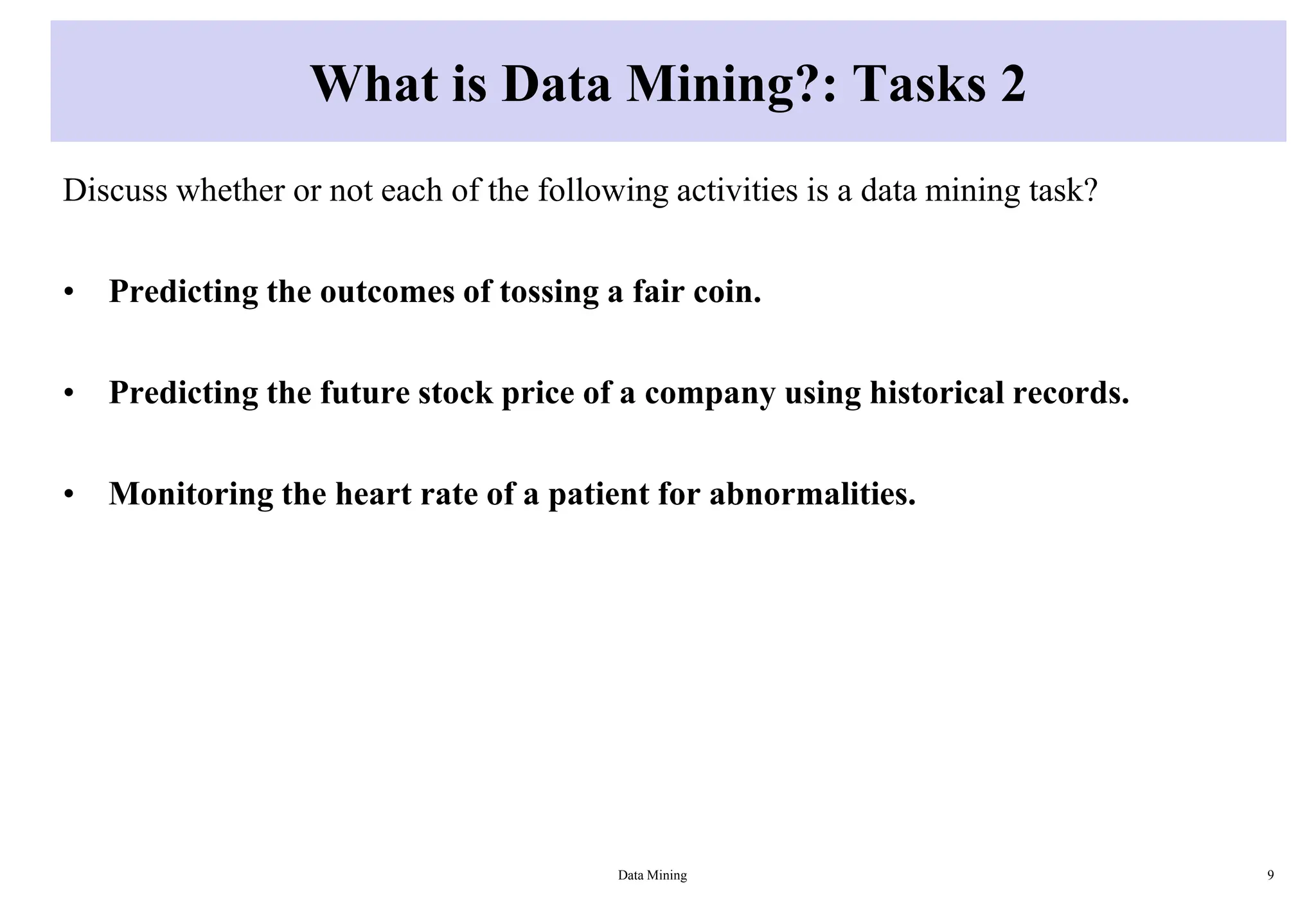 What is Data Mining?: Tasks 2
Discuss whether or not each of the following activities is a data mining task?
• Predicting the outcomes of tossing a fair coin.
• Predicting the future stock price of a company using historical records.
• Monitoring the heart rate of a patient for abnormalities.
Data Mining 9
 