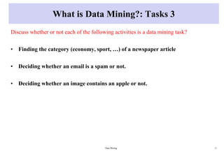 What is Data Mining?: Tasks 3
Discuss whether or not each of the following activities is a data mining task?
• Finding the category (economy, sport, …) of a newspaper article
• Deciding whether an email is a spam or not.
• Deciding whether an image contains an apple or not.
Data Mining 11
 