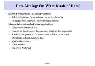 Data Mining: On What Kinds of Data?
• Database-oriented data sets and applications
– Relational database, data warehouse, transactional database
– Object-relational databases, Heterogeneous databases
• Advanced data sets and advanced applications
– Data streams and sensor data
– Time-series data, temporal data, sequence data (incl. bio-sequences)
– Structure data, graphs, social networks and information networks
– Spatial data and spatiotemporal data
– Multimedia database
– Text databases
– The World-Wide Web
Data Mining 17
 