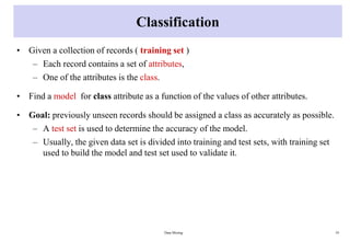Classification
• Given a collection of records ( training set )
– Each record contains a set of attributes,
– One of the attributes is the class.
• Find a model for class attribute as a function of the values of other attributes.
• Goal: previously unseen records should be assigned a class as accurately as possible.
– A test set is used to determine the accuracy of the model.
– Usually, the given data set is divided into training and test sets, with training set
used to build the model and test set used to validate it.
Data Mining 19
 