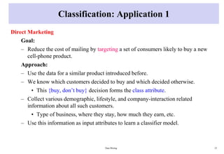 Classification: Application 1
Direct Marketing
Goal:
– Reduce the cost of mailing by targeting a set of consumers likely to buy a new
cell-phone product.
Approach:
– Use the data for a similar product introduced before.
– We know which customers decided to buy and which decided otherwise.
• This {buy, don’t buy} decision forms the class attribute.
– Collect various demographic, lifestyle, and company-interaction related
information about all such customers.
• Type of business, where they stay, how much they earn, etc.
– Use this information as input attributes to learn a classifier model.
Data Mining 23
 