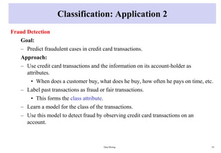 Classification: Application 2
Fraud Detection
Goal:
– Predict fraudulent cases in credit card transactions.
Approach:
– Use credit card transactions and the information on its account-holder as
attributes.
• When does a customer buy, what does he buy, how often he pays on time, etc.
– Label past transactions as fraud or fair transactions.
• This forms the class attribute.
– Learn a model for the class of the transactions.
– Use this model to detect fraud by observing credit card transactions on an
account.
Data Mining 24
 