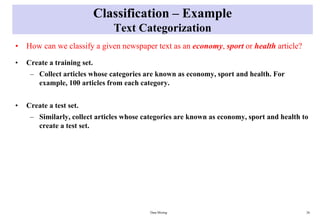 Classification – Example
Text Categorization
• How can we classify a given newspaper text as an economy, sport or health article?
• Create a training set.
– Collect articles whose categories are known as economy, sport and health. For
example, 100 articles from each category.
• Create a test set.
– Similarly, collect articles whose categories are known as economy, sport and health to
create a test set.
Data Mining 26
 
