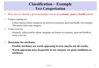 Classification – Example
Text Categorization
• How can we classify a given newspaper text as an economy, sport or health article?
• Create a training set.
– Collect articles whose categories are known as economy, sport and health. For example,
100 articles from each category.
• Create a test set.
– Similarly, collect articles whose categories are known as economy, sport and health to
create a test set.
• Determine the attributes:
– Possible attributes are words appearing in texts (maybe not all words).
– Words appearing more frequently in one category are good candidates as
attributes.
Data Mining 27
 