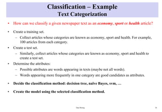 Classification – Example
Text Categorization
• How can we classify a given newspaper text as an economy, sport or health article?
• Create a training set.
– Collect articles whose categories are known as economy, sport and health. For example,
100 articles from each category.
• Create a test set.
– Similarly, collect articles whose categories are known as economy, sport and health to
create a test set.
• Determine the attributes:
– Possible attributes are words appearing in texts (maybe not all words).
– Words appearing more frequently in one category are good candidates as attributes.
• Decide the classification method: decision tree, naïve Bayes, svm, …
• Create the model using the selected classification method.
Data Mining 28
 