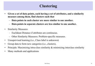 Clustering
• Given a set of data points, each having a set of attributes, and a similarity
measure among them, find clusters such that
– Data points in each cluster are more similar to one another.
– Data points in separate clusters are less similar to one another.
• Similarity Measures:
– Euclidean Distance if attributes are continuous.
– Other Similarity Measures: Problem-specific measures.
• Unsupervised learning (i.e., Class label is unknown)
• Group data to form new categories (i.e., clusters),
• Principle: Maximizing intra-class similarity & minimizing interclass similarity
• Many methods and applications
Data Mining 30
 