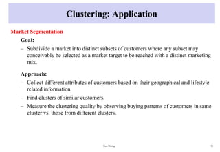 Clustering: Application
Market Segmentation
Goal:
– Subdivide a market into distinct subsets of customers where any subset may
conceivably be selected as a market target to be reached with a distinct marketing
mix.
Approach:
– Collect different attributes of customers based on their geographical and lifestyle
related information.
– Find clusters of similar customers.
– Measure the clustering quality by observing buying patterns of customers in same
cluster vs. those from different clusters.
Data Mining 32
 