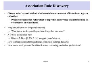 Association Rule Discovery
• Given a set of records each of which contain some number of items from a given
collection;
– Produce dependency rules which will predict occurrence of an item based on
occurrences of other items.
• Frequent patterns (or frequent itemsets)
– What items are frequently purchased together in a store?
• A typical association rule
– Diaper  Beer [0.5%, 75%] (support, confidence)
• How to mine such patterns and rules efficiently in large datasets?
• How to use such patterns for classification, clustering, and other applications?
Data Mining 33
 