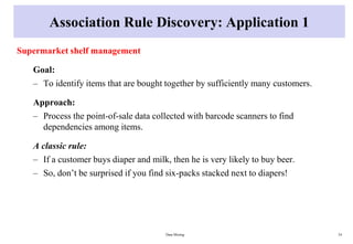 Association Rule Discovery: Application 1
Supermarket shelf management
Goal:
– To identify items that are bought together by sufficiently many customers.
Approach:
– Process the point-of-sale data collected with barcode scanners to find
dependencies among items.
A classic rule:
– If a customer buys diaper and milk, then he is very likely to buy beer.
– So, don’t be surprised if you find six-packs stacked next to diapers!
Data Mining 34
 