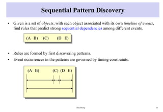 Sequential Pattern Discovery
• Given is a set of objects, with each object associated with its own timeline of events,
find rules that predict strong sequential dependencies among different events.
• Rules are formed by first discovering patterns.
• Event occurrences in the patterns are governed by timing constraints.
Data Mining 36
(A B) (C) (D E)
(A B) (C) (D E)
 