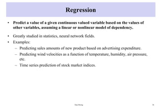 Regression
• Predict a value of a given continuous valued variable based on the values of
other variables, assuming a linear or nonlinear model of dependency.
• Greatly studied in statistics, neural network fields.
• Examples:
– Predicting sales amounts of new product based on advertising expenditure.
– Predicting wind velocities as a function of temperature, humidity, air pressure,
etc.
– Time series prediction of stock market indices.
Data Mining 38
 