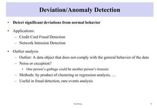 Deviation/Anomaly Detection
• Detect significant deviations from normal behavior
• Applications:
– Credit Card Fraud Detection
– Network Intrusion Detection
• Outlier analysis
– Outlier: A data object that does not comply with the general behavior of the data
– Noise or exception?
• One person’s garbage could be another person’s treasure
– Methods: by product of clustering or regression analysis, …
– Useful in fraud detection, rare events analysis
Data Mining 39
 