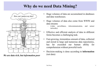 Why do we need Data Mining?
• Huge volumes of data are accumulated in databases
and data warehouses.
• Huge volumes of data also come from WWW and
data streams
– (video surveillance, telecommunication, and sensor
networks)
• Effective and efficient analysis of data in different
forms becomes a challenging task.
• Fast-growing, tremendous amount of data, collected
and stored in large and numerous data repositories,
has far exceeded our human ability for
comprehension without powerful tools
• Decision-making is done according to information
(not data)
Data Mining 4
We are data rich, but information poor
 
