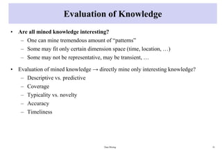 Evaluation of Knowledge
• Are all mined knowledge interesting?
– One can mine tremendous amount of “patterns”
– Some may fit only certain dimension space (time, location, …)
– Some may not be representative, may be transient, …
• Evaluation of mined knowledge → directly mine only interesting knowledge?
– Descriptive vs. predictive
– Coverage
– Typicality vs. novelty
– Accuracy
– Timeliness
Data Mining 41
 