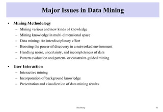 Major Issues in Data Mining
• Mining Methodology
– Mining various and new kinds of knowledge
– Mining knowledge in multi-dimensional space
– Data mining: An interdisciplinary effort
– Boosting the power of discovery in a networked environment
– Handling noise, uncertainty, and incompleteness of data
– Pattern evaluation and pattern- or constraint-guided mining
• User Interaction
– Interactive mining
– Incorporation of background knowledge
– Presentation and visualization of data mining results
Data Mining 42
 