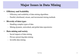 Major Issues in Data Mining
• Efficiency and Scalability
– Efficiency and scalability of data mining algorithms
– Parallel, distributed, stream, and incremental mining methods
• Diversity of data types
– Handling complex types of data
– Mining dynamic, networked, and global data repositories
• Data mining and society
– Social impacts of data mining
– Privacy-preserving data mining
– Invisible data mining
Data Mining 43
 