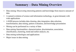 Summary – Data Mining Overview
• Data mining: Discovering interesting patterns and knowledge from massive amount of
data
• A natural evolution of science and information technology, in great demand, with
wide applications
• A KDD process includes data cleaning, data integration, data selection,
transformation, data mining, pattern evaluation, and knowledge presentation
• Mining can be performed in a variety of data
• Data mining functionalities: characterization, discrimination, association,
classification, clustering, trend and outlier analysis, etc.
• Data mining technologies and applications
• Major issues in data mining
Data Mining 44
 