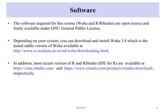 Software
• The software required for this course (Weka and R/RStudio) are open source and
freely available under GNU General Public License.
• Depending on your system, you can download and install Weka 3.8 which is the
lasted stable version of Weka available at
http://www.cs.waikato.ac.nz/ml/weka/downloading.html.
• In addition, most recent version of R and RStudio (IDE for R) are available at
https://cran.rstudio.com/ and https://www.rstudio.com/products/rstudio/download/,
respectively.
Data Mining 45
 
