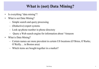 What is (not) Data Mining?
• Is everything “data mining”?
• What is not Data Mining?
– Simple search and query processing
– (Deductive) expert systems
– Look up phone number in phone directory
– Query a Web search engine for information about “Amazon
• What is Data Mining?
– Certain names are more prevalent in certain US locations (O’Brien, O’Rurke,
O’Reilly… in Boston area)
– Which items are bought together in a market?
Data Mining 6
 