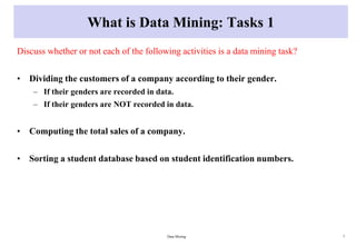 What is Data Mining: Tasks 1
Discuss whether or not each of the following activities is a data mining task?
• Dividing the customers of a company according to their gender.
– If their genders are recorded in data.
– If their genders are NOT recorded in data.
• Computing the total sales of a company.
• Sorting a student database based on student identification numbers.
Data Mining 7
 