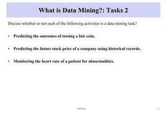 What is Data Mining?: Tasks 2
Discuss whether or not each of the following activities is a data mining task?
• Predicting the outcomes of tossing a fair coin.
• Predicting the future stock price of a company using historical records.
• Monitoring the heart rate of a patient for abnormalities.
Data Mining 9
 