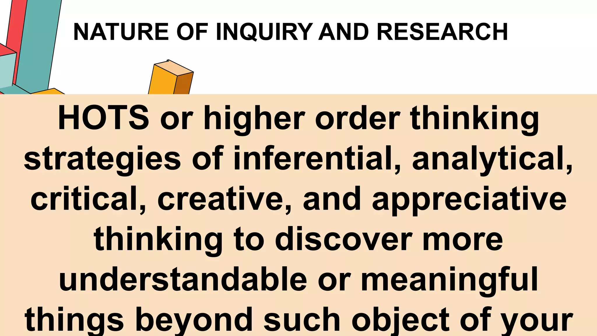 NATURE OF INQUIRY AND RESEARCH
15
HOTS or higher order thinking
strategies of inferential, analytical,
critical, creative, and appreciative
thinking to discover more
understandable or meaningful
things beyond such object of your
 