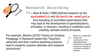 Research According
to…Best & Khan (1989) defined research as the
systematic and objective analysis
and recording of controlled observations that
may lead to the development of generalizations,
principles, or theories, resulting in prediction and
possibly ultimate control of events.
For example, Moral’s (2019) Theory on Creative
Pedagogy in Research states that “Teachers’
attributes and their creative teaching practices
lead to students’ positive attitudes and research
productivity.”
Based on a systematic
review, the
construction of the
generated theory
underwent an intensive
process of carrying on
a scientific method of
analysis
 