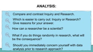 ANALYSIS:
Compare and contrast Inquiry and Research.
Which is easier to carry out: Inquiry or Research?
Give reasons for your answer.
How can a researcher be a scientist?
What if you do things randomly in research, what will
be the consequence?
Should you immediately concern yourself with data
analysis prior to research approach?
 