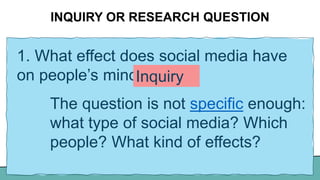 INQUIRY OR RESEARCH QUESTION
1. What effect does social media have
on people’s minds?
The question is not specific enough:
what type of social media? Which
people? What kind of effects?
Inquiry
 