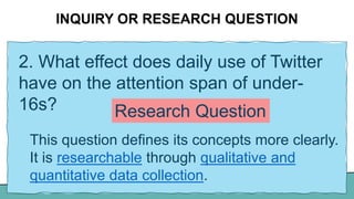 INQUIRY OR RESEARCH QUESTION
2. What effect does daily use of Twitter
have on the attention span of under-
16s?
This question defines its concepts more clearly.
It is researchable through qualitative and
quantitative data collection.
Research Question
 