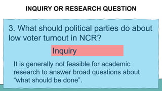 INQUIRY OR RESEARCH QUESTION
3. What should political parties do about
low voter turnout in NCR?
It is generally not feasible for academic
research to answer broad questions about
“what should be done”.
Inquiry
 