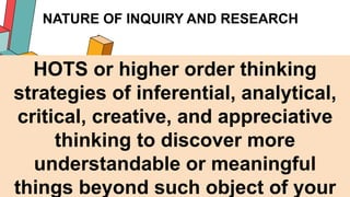 NATURE OF INQUIRY AND RESEARCH
15
HOTS or higher order thinking
strategies of inferential, analytical,
critical, creative, and appreciative
thinking to discover more
understandable or meaningful
things beyond such object of your
 