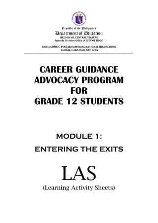 Republic of the Philippines
Department of Education
REGION VII, CENTRAL VISAYAS
Schools Division Office of CITY OF BOGO
BARTOLOME C. PIAÑAR MEMORIAL NATIONAL HIGH SCHOOL
Sambag, Dakit, Bogo City, Cebu
----------------------------------------------------------------------------------------------------------------------------
CAREER GUIDANCE
ADVOCACY PROGRAM
FOR
GRADE 12 STUDENTS
MODULE 1:
ENTERING THE EXITS
LAS
(Learning Activity Sheets)
 