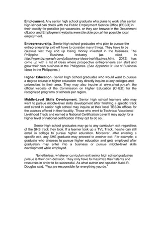 Employment. Any senior high school graduate who plans to work after senior
high school can check with the Public Employment Service Office (PESO) in
their locality for possible job vacancies, or they can browse in the Department
ofLabor and Employment website,www.ble.dole.gov.ph for possible local
employment.
Entrepreneurship. Senior high school graduates who plan to pursue the
entrepreneurship exit will have to consider many things. They have to be
cautious lest they end up losing money invested in the business. The
Philippine Business Industry (as cited in
http://www.biznewsph.com/p/business-ideas-inphilippines.html, 2012) has
come up with a list of ideas where prospective entrepreneurs can start and
grow their own business in the Philippines. (See Appendix 3: List of Business
Ideas in the Philippines.)
Higher Education. Senior High School graduates who would want to pursue
a degree course in higher education may directly inquire at any colleges and
universities in their area. They may also inquire at www.ched.gov.ph, the
official website of the Commission on Higher Education (CHED) for the
recognized programs of schools per region.
Middle-Level Skills Development. Senior high school learners who may
want to pursue middle-level skills development after finishing a specific track
and strand in senior high school may inquire at their local TESDA offices for
the courses offered in their locality. Those who went to Technical Vocational
Livelihood Track and earned a National Certification Level II may apply for a
higher level of national certification if they opt to do so.
Senior high school graduates may go to any curriculum exit regardless
of the SHS track they took. If a learner took up a TVL Track, he/she can still
enroll in college to pursue higher education. Moreover, after entering a
specific exit, any SHS graduate may proceed to another exit. For example, a
graduate who chooses to pursue higher education and gets employed after
graduation may enter into a business or pursue middle-level skills
development while employed.
Nonetheless, whatever curriculum exit senior high school graduates
pursue is their own decision. They only have to maximize their talents and
resources in order to be successful. As what author and speaker Mack R.
Douglas said, “You are responsible for everything you do.”
 