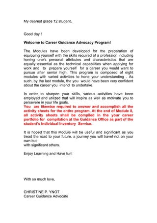 My dearest grade 12 student,
Good day !
Welcome to Career Guidance Advocacy Program!
The Modules have been developed for the preparation of
equipping yourself with the skills required of a profession including
honing one’s personal attributes and characteristics that are
equally essential as the technical capabilities when applying for
work and to prepare yourself for a career you would want to
pursue after senior high. This program is composed of eight
modules with varied activities to hone your understanding . As
such, by the last module, the you would have been very confident
about the career you intend to undertake.
In order to sharpen your skills, various activities have been
employed and utilized that will inspire as well as motivate you to
persevere in your life goals.
You are likewise required to answer and accomplish all the
activity sheets for the entire program. At the end of Module 8,
all activity sheets shall be compiled in the your career
portfolio for compilation at the Guidance Office as part of the
student’s Individual Inventory Service.
It is hoped that this Module will be useful and significant as you
tread the road to your future, a journey you will travel not on your
own but
with significant others.
Enjoy Learning and Have fun!
With so much love,
CHRISTINE P. YNOT
Career Guidance Advocate
 