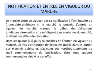 Le marché entre en vigueur dès sa notification à l’attributaire ou
à une date ultérieure si le marché le prévoit. L’entrée en
vigueur du marché marque le début des obligations
juridiques d’exécution et, sauf dispositions contraires du marché,
le début des délais de réalisation.
Dans les quinze (15) jours calendaires de l’entrée en vigueur du
marché, un avis d’attribution définitive est publié dans le journal
des marchés publics et, s’agissant des marchés supérieurs au
seuil communautaire de publication, dans tout support
communautaire dédié à cet effet.
102
NOTIFICATION ET ENTREE EN VIGUEUR DU
MARCHE
 