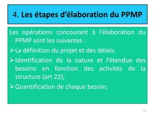 4. Les étapes d’élaboration du PPMP
Les opérations concourant à l’élaboration du
PPMP sont les suivantes :
La définition du projet et des délais;
Identification de la nature et l’étendue des
besoins en fonction des activités de la
structure (art 22);
Quantification de chaque besoin;
12
 