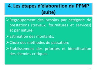 4. Les étapes d’élaboration du PPMP
(suite)
Regroupement des besoins par catégorie de
prestations (travaux, fournitures et services)
et par nature;
Estimation des montants;
Choix des méthodes de passation;
Etablissement des priorités et identification
des chemins critiques.
13
 