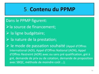 5 Contenu du PPMP
Dans le PPMP figurent:
la source de financement;
 la ligne budgétaire;
 la nature de la prestation;
 le mode de passation souhaité (Appel d’Offres
International (AOI), Appel d’Offres National (AON), Appel
d’Offres Restreint (AOR) avec ou sans pré qualification, gré à
gré, demande de prix ou de cotation, demande de proposition
avec SBQC, méthode de moindre coût …);
14
 