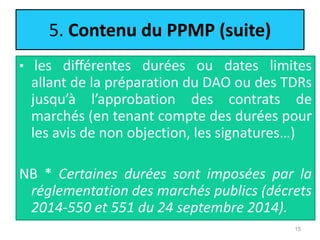 5. Contenu du PPMP (suite)
• les différentes durées ou dates limites
allant de la préparation du DAO ou des TDRs
jusqu’à l’approbation des contrats de
marchés (en tenant compte des durées pour
les avis de non objection, les signatures…)
NB * Certaines durées sont imposées par la
réglementation des marchés publics (décrets
2014-550 et 551 du 24 septembre 2014).
15
 