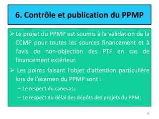 6. Contrôle et publication du PPMP
Le projet du PPMP est soumis à la validation de la
CCMP pour toutes les sources financement et à
l’avis de non-objection des PTF en cas de
financement extérieur.
 Les points faisant l’objet d’attention particulière
lors de l’examen du PPMP sont :
– Le respect du canevas;
– Le respect du délai des dépôts des projets du PPM;
16
 