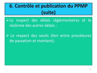 6. Contrôle et publication du PPMP
(suite)
Le respect des délais réglementaires et le
réalisme des autres délais ;
 Le respect des seuils (lien entre procédures
de passation et montant);
17
 