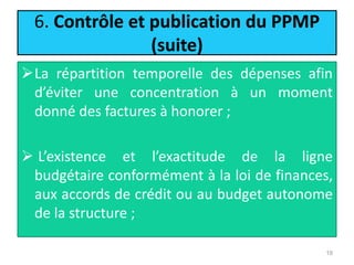6. Contrôle et publication du PPMP
(suite)
La répartition temporelle des dépenses afin
d’éviter une concentration à un moment
donné des factures à honorer ;
 L’existence et l’exactitude de la ligne
budgétaire conformément à la loi de finances,
aux accords de crédit ou au budget autonome
de la structure ;
19
 