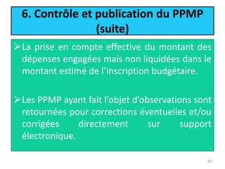 6. Contrôle et publication du PPMP
(suite)
La prise en compte effective du montant des
dépenses engagées mais non liquidées dans le
montant estimé de l’inscription budgétaire.
Les PPMP ayant fait l’objet d’observations sont
retournées pour corrections éventuelles et/ou
corrigées directement sur support
électronique.
20
 