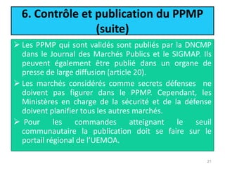 6. Contrôle et publication du PPMP
(suite)
 Les PPMP qui sont validés sont publiés par la DNCMP
dans le Journal des Marchés Publics et le SIGMAP. Ils
peuvent également être publié dans un organe de
presse de large diffusion (article 20).
 Les marchés considérés comme secrets défenses ne
doivent pas figurer dans le PPMP. Cependant, les
Ministères en charge de la sécurité et de la défense
doivent planifier tous les autres marchés.
 Pour les commandes atteignant le seuil
communautaire la publication doit se faire sur le
portail régional de l’UEMOA.
21
 